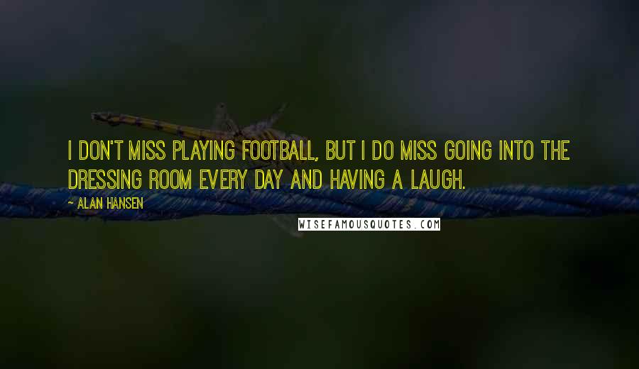 Alan Hansen Quotes: I don't miss playing football, but I do miss going into the dressing room every day and having a laugh.