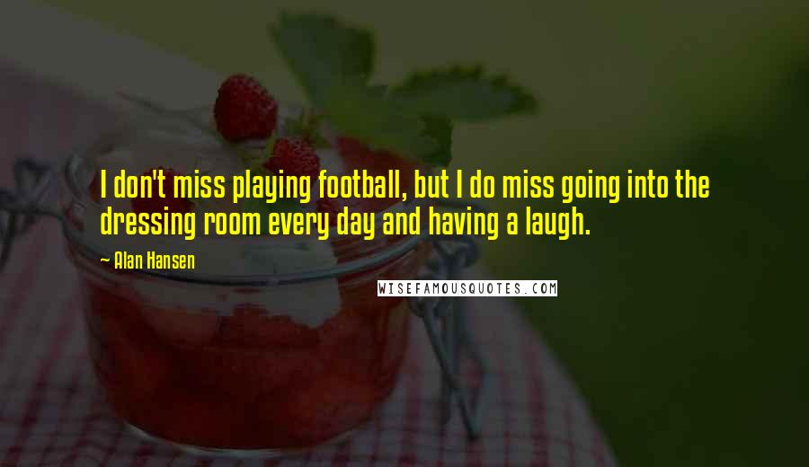 Alan Hansen Quotes: I don't miss playing football, but I do miss going into the dressing room every day and having a laugh.