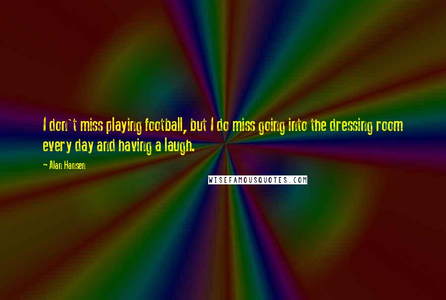 Alan Hansen Quotes: I don't miss playing football, but I do miss going into the dressing room every day and having a laugh.