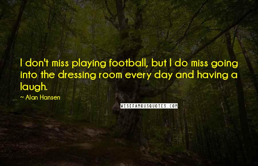 Alan Hansen Quotes: I don't miss playing football, but I do miss going into the dressing room every day and having a laugh.