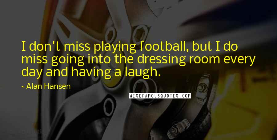 Alan Hansen Quotes: I don't miss playing football, but I do miss going into the dressing room every day and having a laugh.