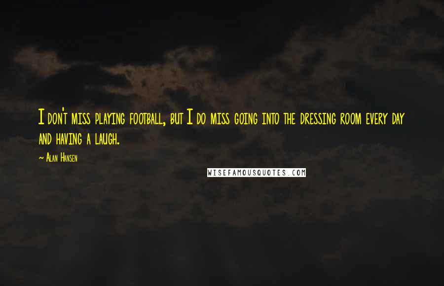 Alan Hansen Quotes: I don't miss playing football, but I do miss going into the dressing room every day and having a laugh.