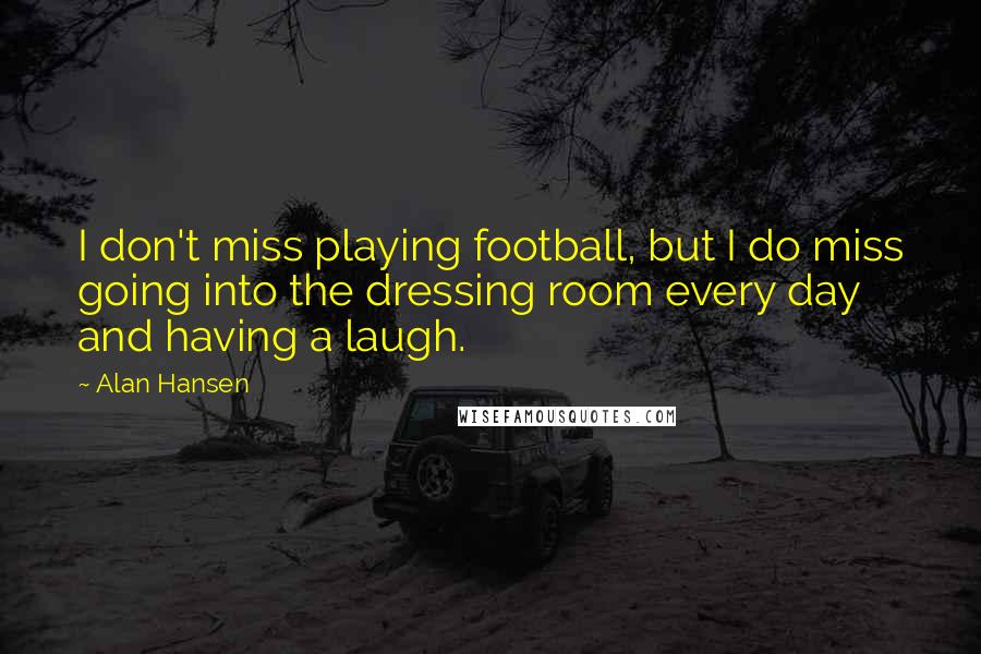 Alan Hansen Quotes: I don't miss playing football, but I do miss going into the dressing room every day and having a laugh.