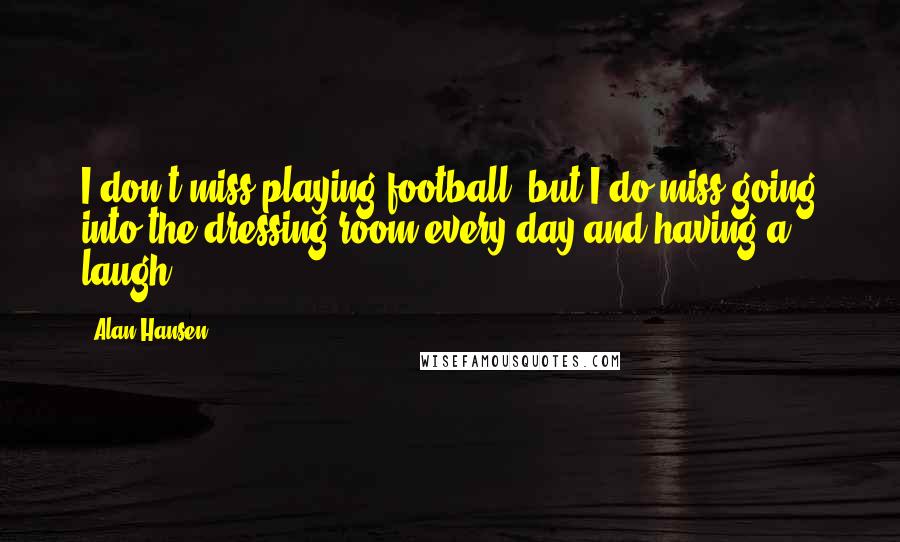 Alan Hansen Quotes: I don't miss playing football, but I do miss going into the dressing room every day and having a laugh.