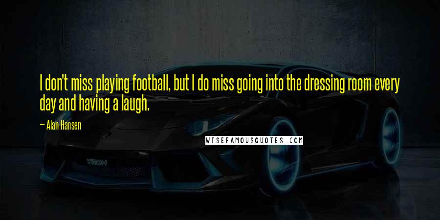 Alan Hansen Quotes: I don't miss playing football, but I do miss going into the dressing room every day and having a laugh.