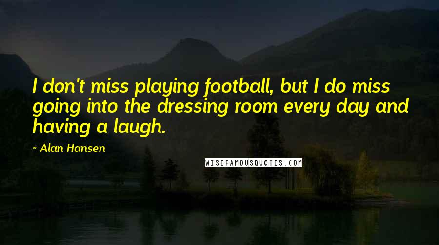 Alan Hansen Quotes: I don't miss playing football, but I do miss going into the dressing room every day and having a laugh.