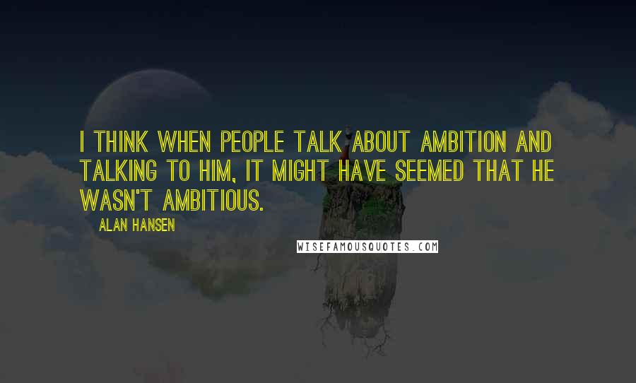 Alan Hansen Quotes: I think when people talk about ambition and talking to him, it might have seemed that he wasn't ambitious.