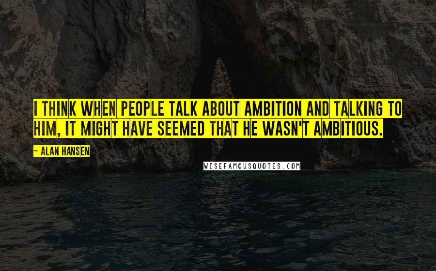 Alan Hansen Quotes: I think when people talk about ambition and talking to him, it might have seemed that he wasn't ambitious.