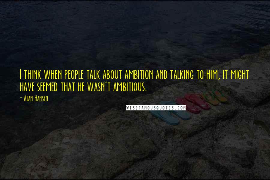 Alan Hansen Quotes: I think when people talk about ambition and talking to him, it might have seemed that he wasn't ambitious.