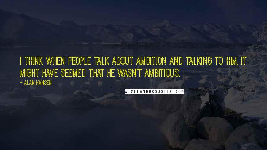 Alan Hansen Quotes: I think when people talk about ambition and talking to him, it might have seemed that he wasn't ambitious.