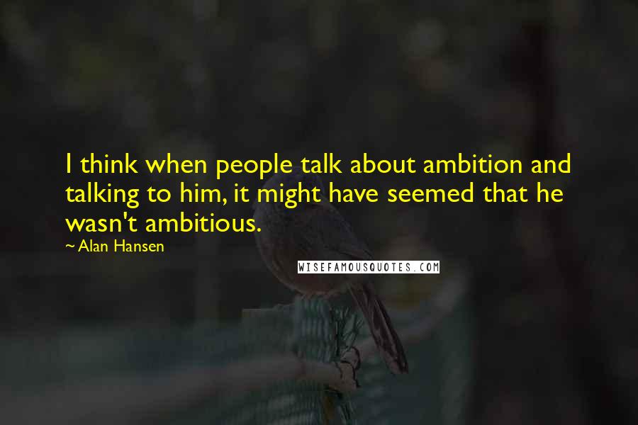 Alan Hansen Quotes: I think when people talk about ambition and talking to him, it might have seemed that he wasn't ambitious.