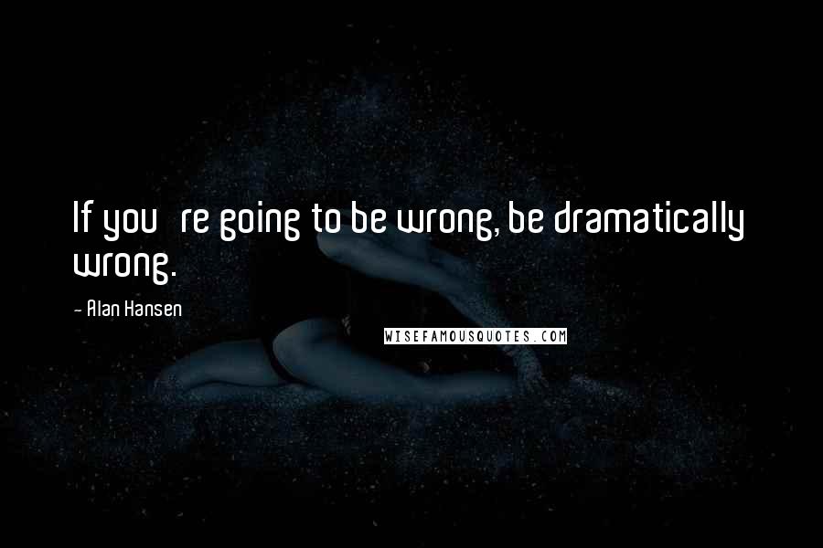 Alan Hansen Quotes: If you're going to be wrong, be dramatically wrong.