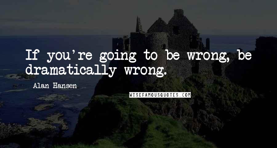 Alan Hansen Quotes: If you're going to be wrong, be dramatically wrong.