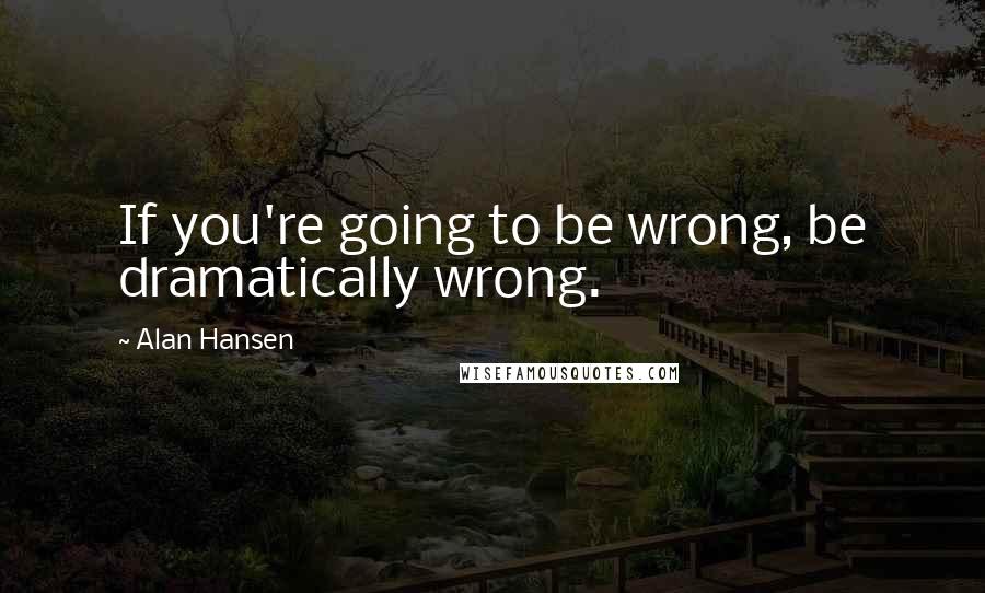 Alan Hansen Quotes: If you're going to be wrong, be dramatically wrong.