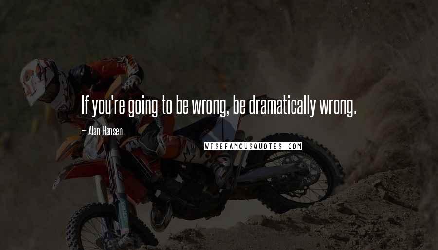 Alan Hansen Quotes: If you're going to be wrong, be dramatically wrong.