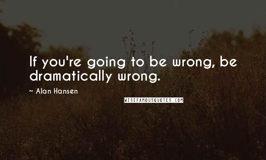 Alan Hansen Quotes: If you're going to be wrong, be dramatically wrong.