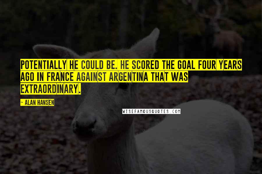 Alan Hansen Quotes: Potentially he could be. He scored the goal four years ago in France against Argentina that was extraordinary.