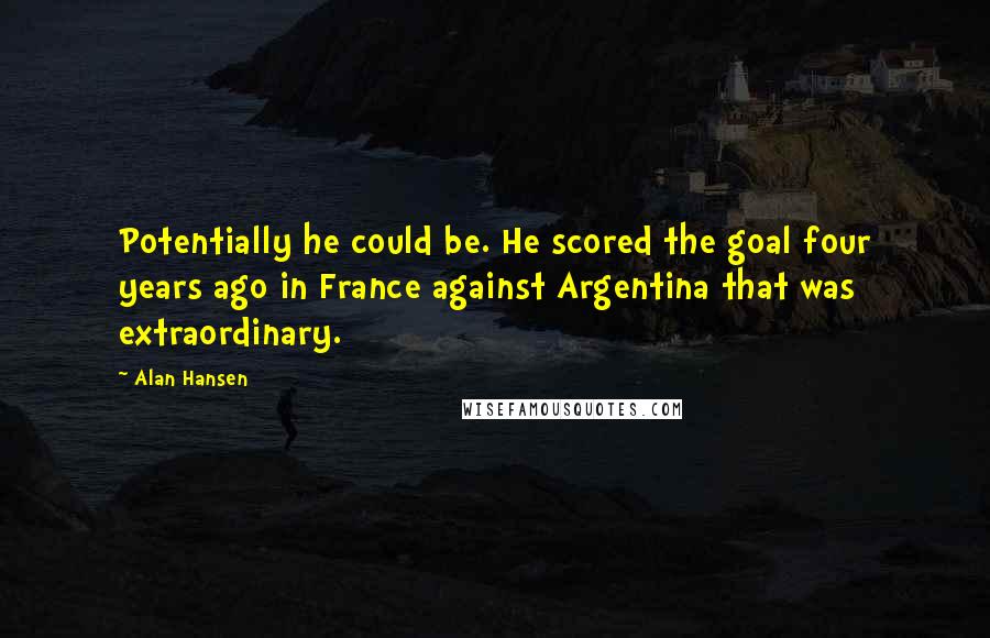 Alan Hansen Quotes: Potentially he could be. He scored the goal four years ago in France against Argentina that was extraordinary.