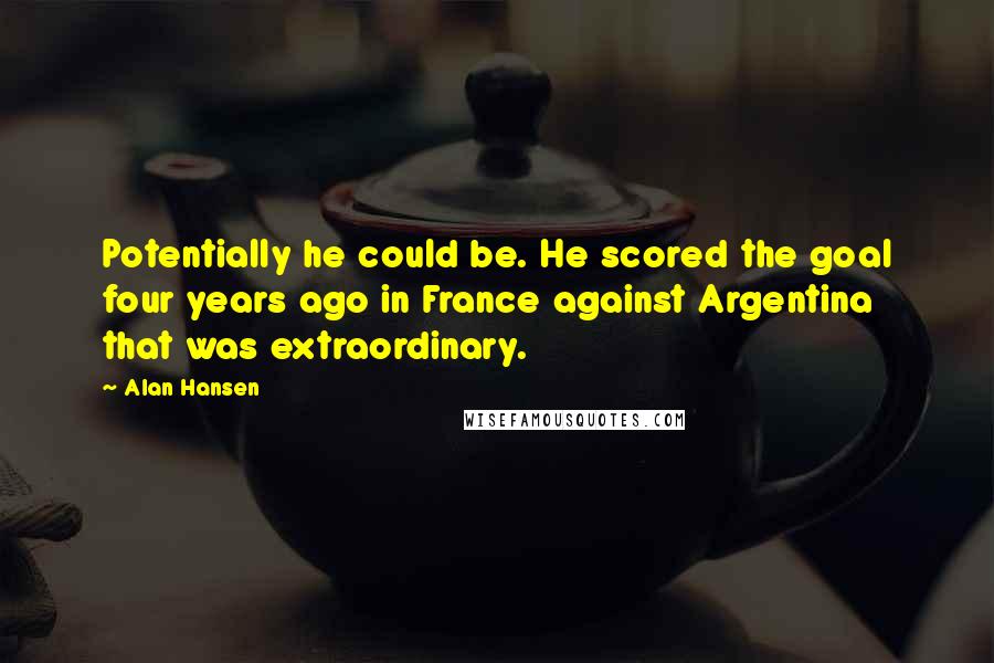 Alan Hansen Quotes: Potentially he could be. He scored the goal four years ago in France against Argentina that was extraordinary.