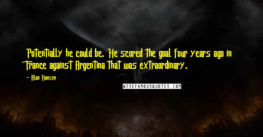 Alan Hansen Quotes: Potentially he could be. He scored the goal four years ago in France against Argentina that was extraordinary.