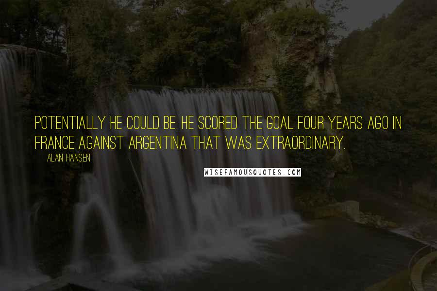 Alan Hansen Quotes: Potentially he could be. He scored the goal four years ago in France against Argentina that was extraordinary.