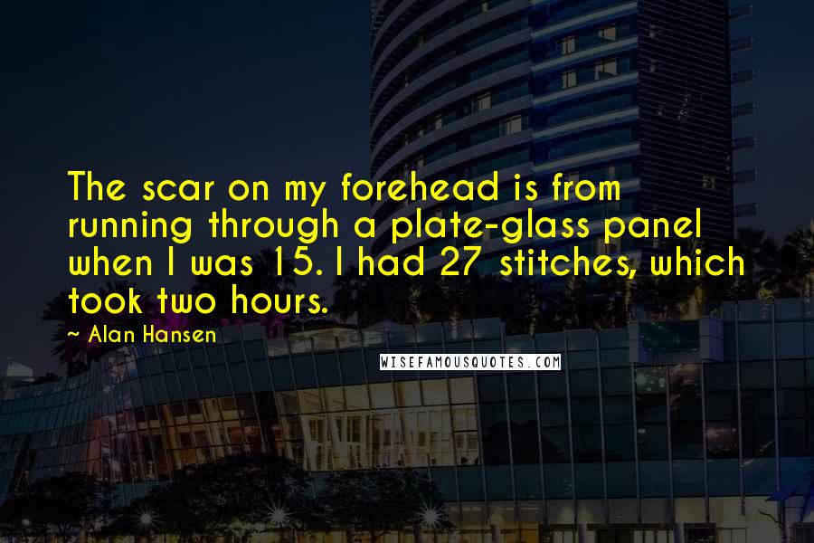 Alan Hansen Quotes: The scar on my forehead is from running through a plate-glass panel when I was 15. I had 27 stitches, which took two hours.