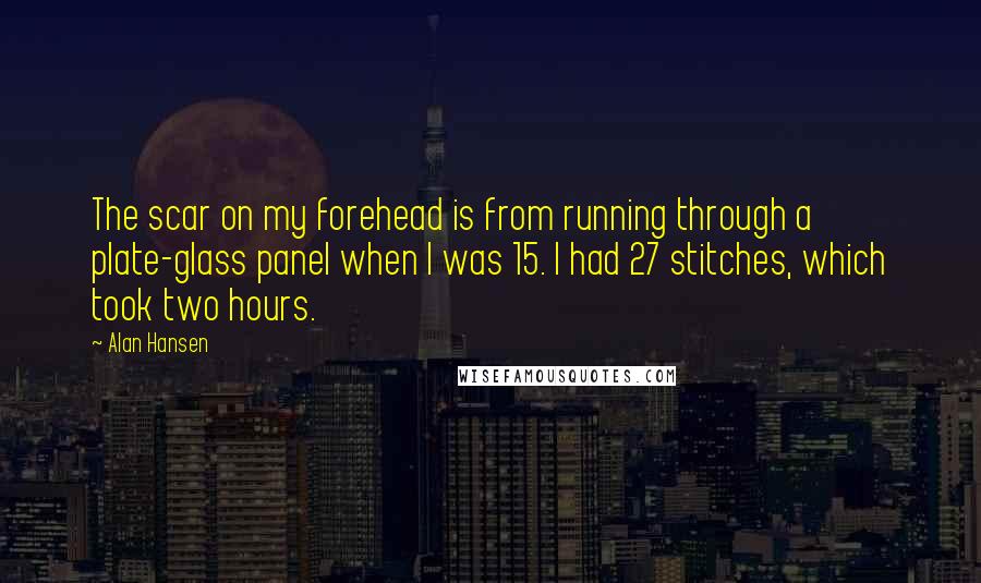Alan Hansen Quotes: The scar on my forehead is from running through a plate-glass panel when I was 15. I had 27 stitches, which took two hours.