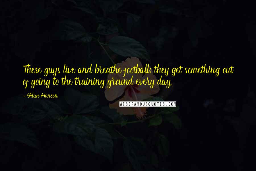Alan Hansen Quotes: These guys live and breathe football; they get something out of going to the training ground every day.