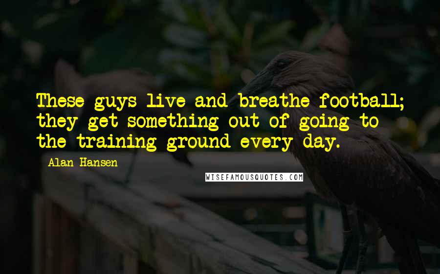 Alan Hansen Quotes: These guys live and breathe football; they get something out of going to the training ground every day.