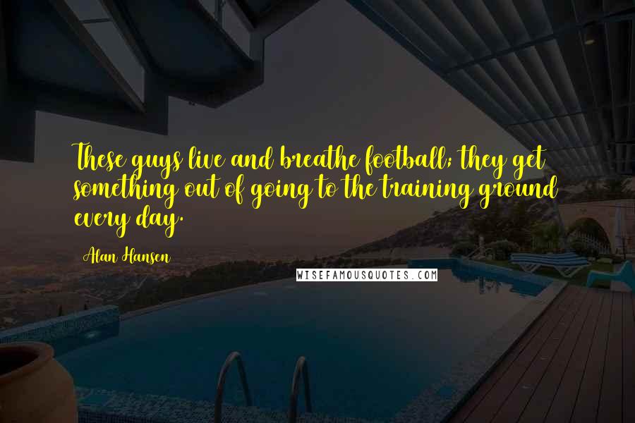 Alan Hansen Quotes: These guys live and breathe football; they get something out of going to the training ground every day.