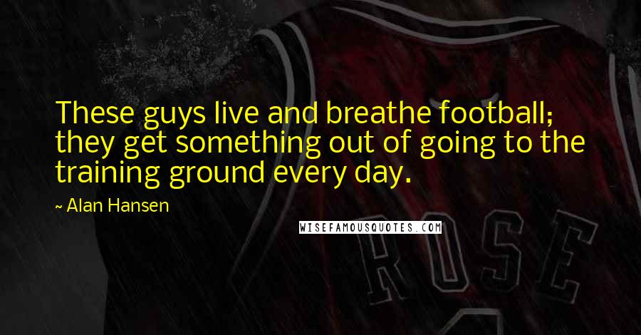 Alan Hansen Quotes: These guys live and breathe football; they get something out of going to the training ground every day.