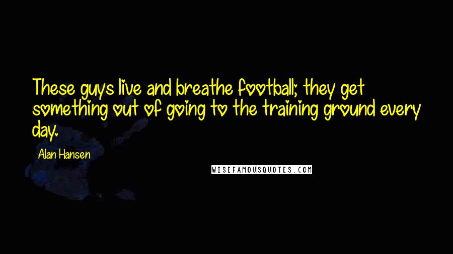 Alan Hansen Quotes: These guys live and breathe football; they get something out of going to the training ground every day.