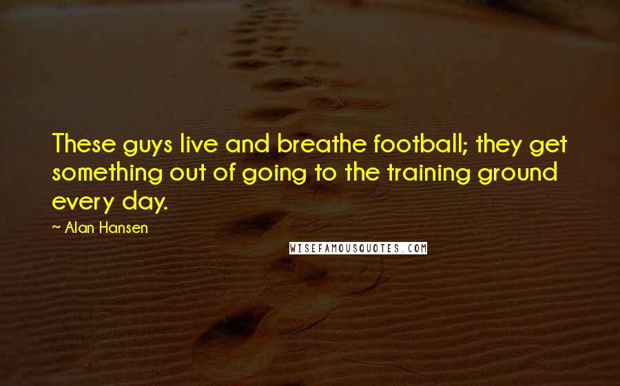 Alan Hansen Quotes: These guys live and breathe football; they get something out of going to the training ground every day.