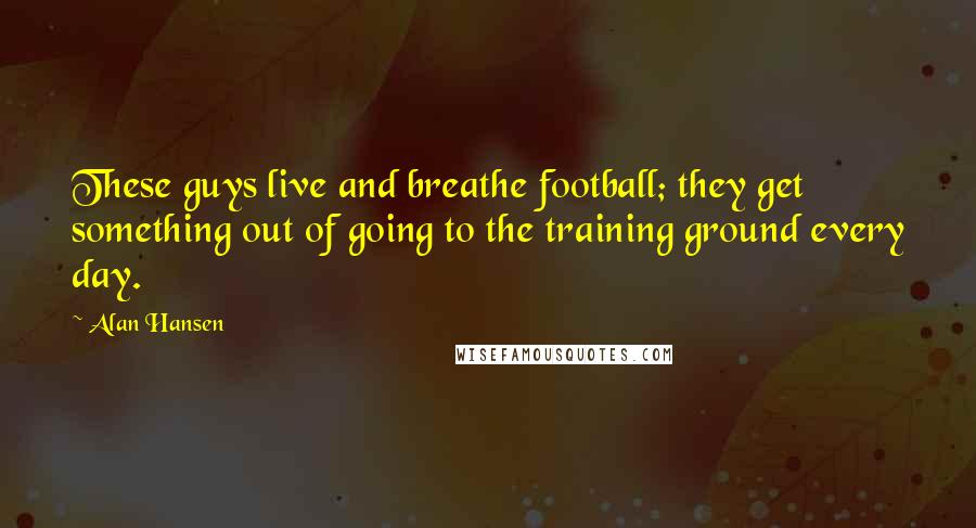 Alan Hansen Quotes: These guys live and breathe football; they get something out of going to the training ground every day.