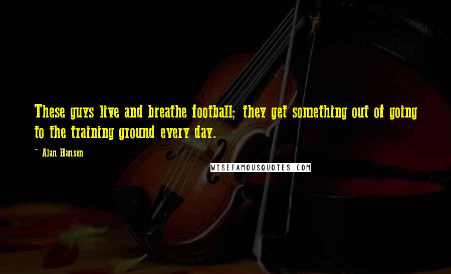 Alan Hansen Quotes: These guys live and breathe football; they get something out of going to the training ground every day.