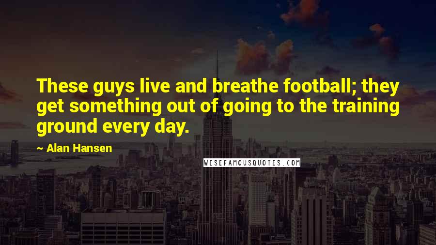 Alan Hansen Quotes: These guys live and breathe football; they get something out of going to the training ground every day.