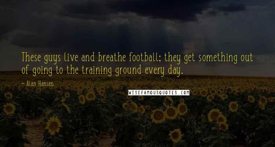 Alan Hansen Quotes: These guys live and breathe football; they get something out of going to the training ground every day.