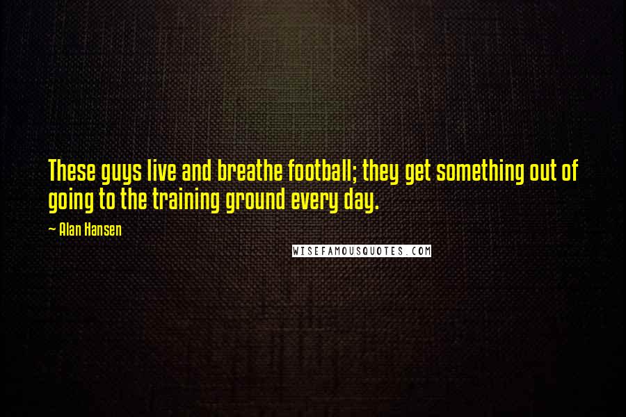 Alan Hansen Quotes: These guys live and breathe football; they get something out of going to the training ground every day.