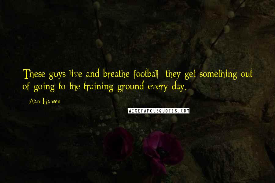 Alan Hansen Quotes: These guys live and breathe football; they get something out of going to the training ground every day.