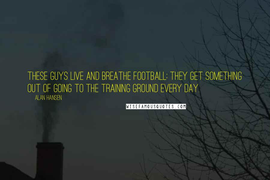 Alan Hansen Quotes: These guys live and breathe football; they get something out of going to the training ground every day.