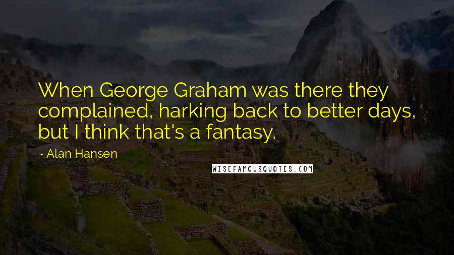 Alan Hansen Quotes: When George Graham was there they complained, harking back to better days, but I think that's a fantasy.