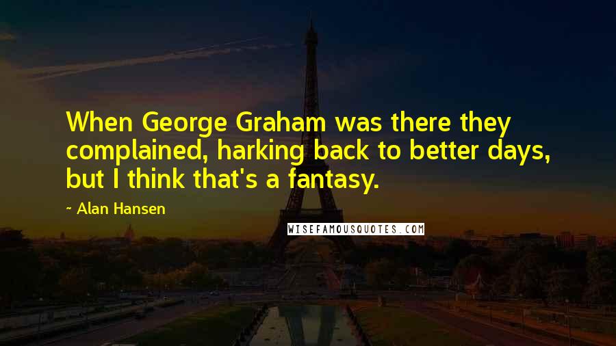Alan Hansen Quotes: When George Graham was there they complained, harking back to better days, but I think that's a fantasy.