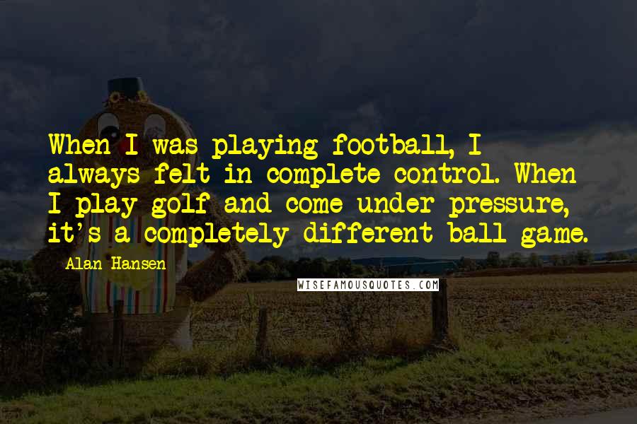 Alan Hansen Quotes: When I was playing football, I always felt in complete control. When I play golf and come under pressure, it's a completely different ball game.