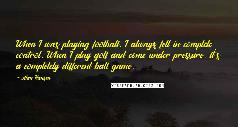 Alan Hansen Quotes: When I was playing football, I always felt in complete control. When I play golf and come under pressure, it's a completely different ball game.