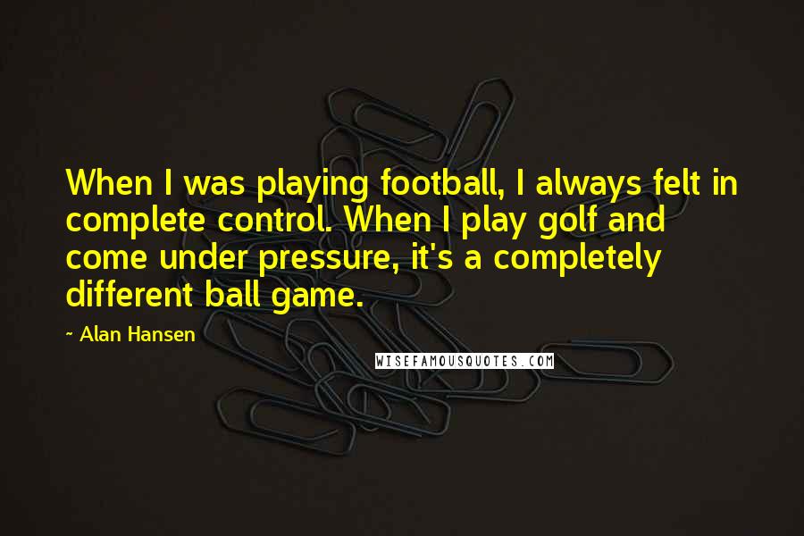 Alan Hansen Quotes: When I was playing football, I always felt in complete control. When I play golf and come under pressure, it's a completely different ball game.