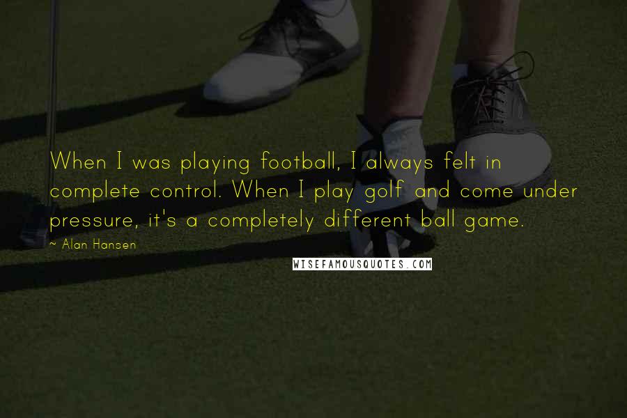 Alan Hansen Quotes: When I was playing football, I always felt in complete control. When I play golf and come under pressure, it's a completely different ball game.