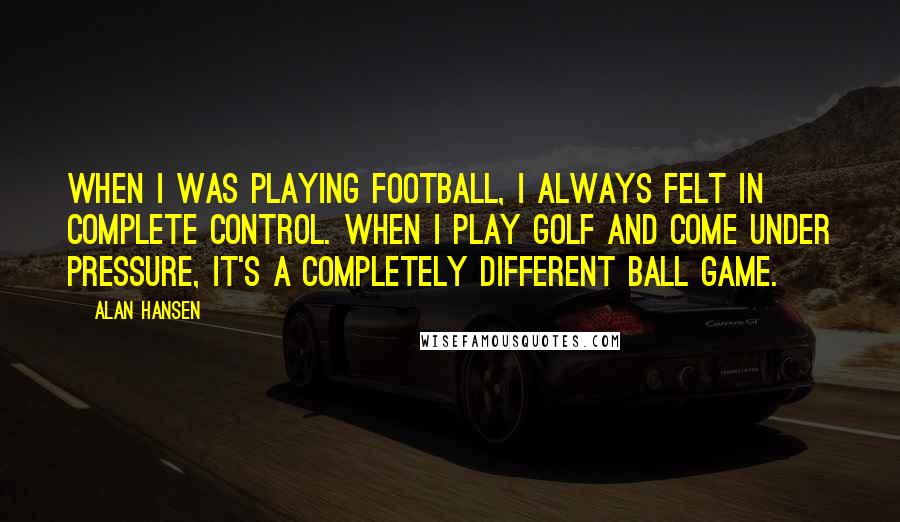 Alan Hansen Quotes: When I was playing football, I always felt in complete control. When I play golf and come under pressure, it's a completely different ball game.