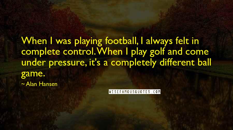 Alan Hansen Quotes: When I was playing football, I always felt in complete control. When I play golf and come under pressure, it's a completely different ball game.