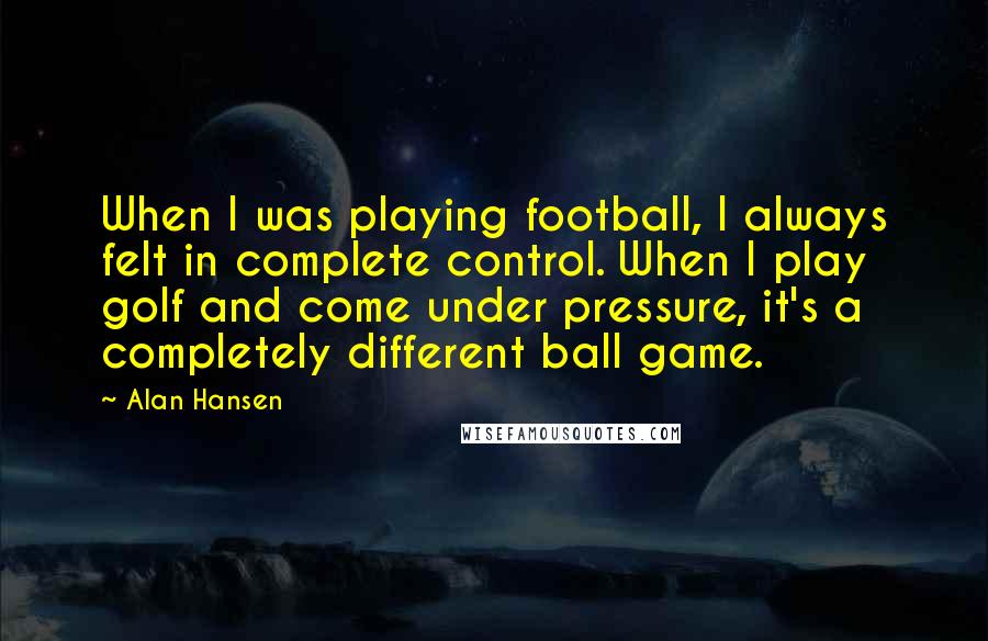 Alan Hansen Quotes: When I was playing football, I always felt in complete control. When I play golf and come under pressure, it's a completely different ball game.