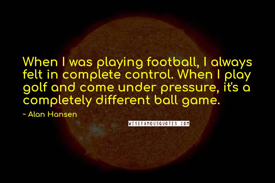 Alan Hansen Quotes: When I was playing football, I always felt in complete control. When I play golf and come under pressure, it's a completely different ball game.